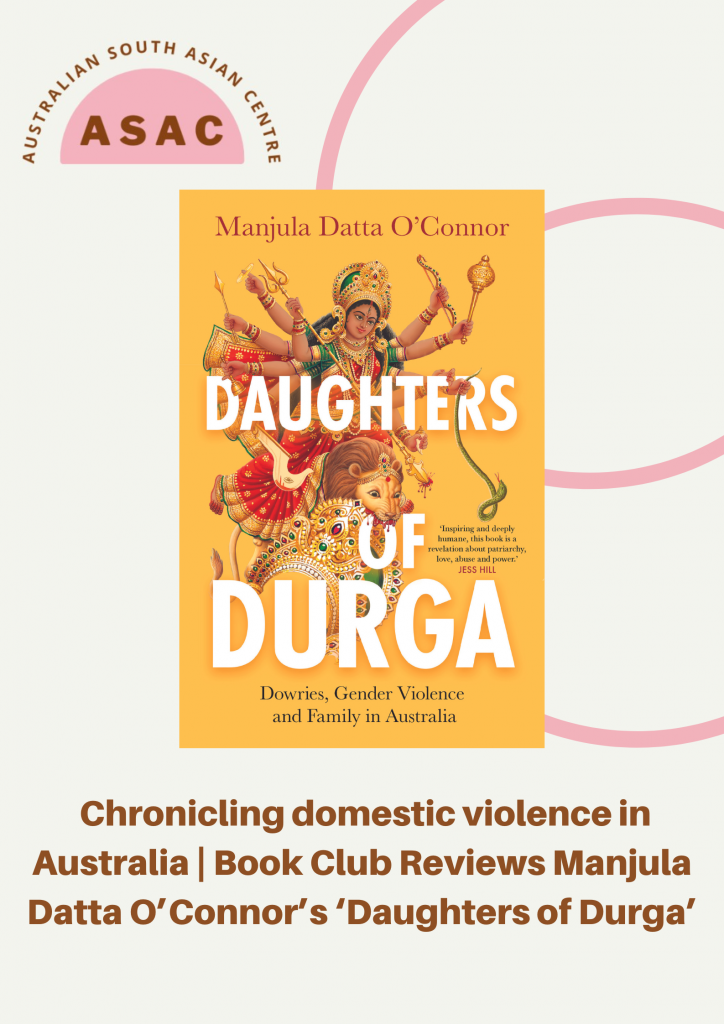 It was in the early 2010’s that a series of domestic violence cases amongst South Asian Communities in Victoria gained traction in the media. Against the backdrop of a rising incidence and awareness of family violence, state and national communities grappled with this emerging profile of what was happening behind the closed doors of South Asian homes. This is where Manjula Datta O’Connor begins her novel, Daughters of Durga, but it isn’t where the story ends.